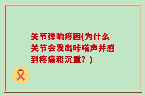 关节弹响疼困(为什么关节会发出咔嗒声并感到疼痛和沉重？)