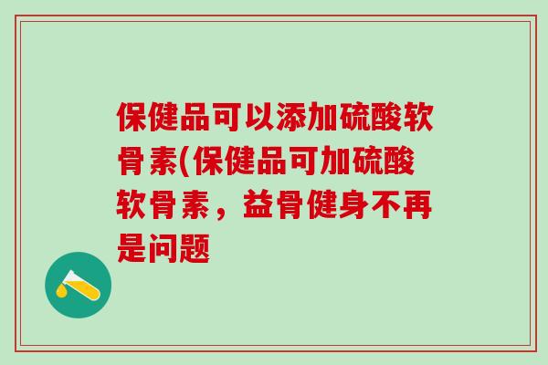 保健品可以添加硫酸软骨素(保健品可加硫酸软骨素，益骨健身不再是问题