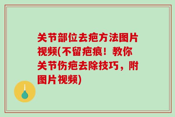 关节部位去疤方法图片视频(不留疤痕！教你关节伤疤去除技巧，附图片视频)