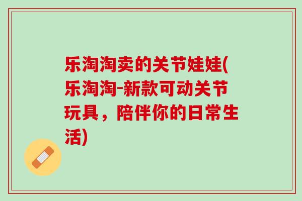 乐淘淘卖的关节娃娃(乐淘淘-新款可动关节玩具，陪伴你的日常生活)