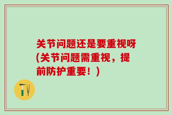 关节问题还是要重视呀(关节问题需重视，提前防护重要！)