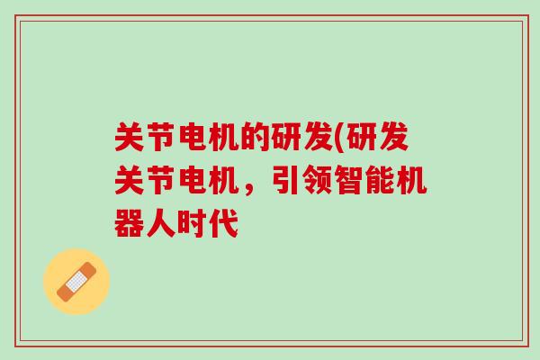 关节电机的研发(研发关节电机，引领智能机器人时代