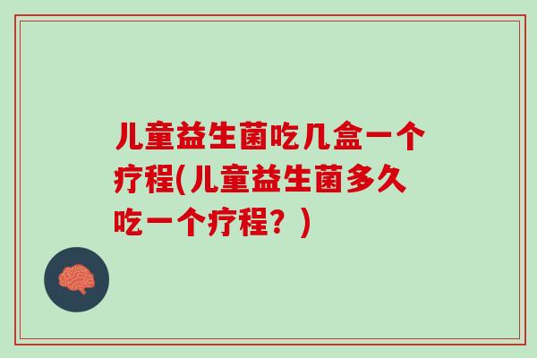 儿童益生菌吃几盒一个疗程(儿童益生菌多久吃一个疗程？)