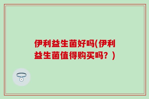 伊利益生菌好吗(伊利益生菌值得购买吗？)