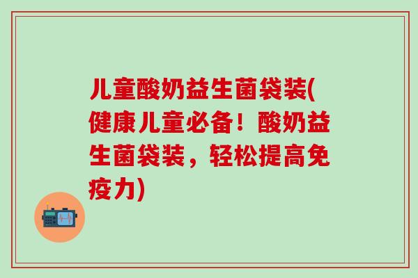 儿童酸奶益生菌袋装(健康儿童必备！酸奶益生菌袋装，轻松提高免疫力)