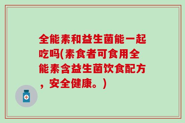 全能素和益生菌能一起吃吗(素食者可食用全能素含益生菌饮食配方，安全健康。)