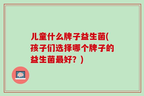 儿童什么牌子益生菌(孩子们选择哪个牌子的益生菌最好？)