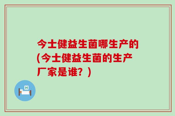 今士健益生菌哪生产的(今士健益生菌的生产厂家是谁？)