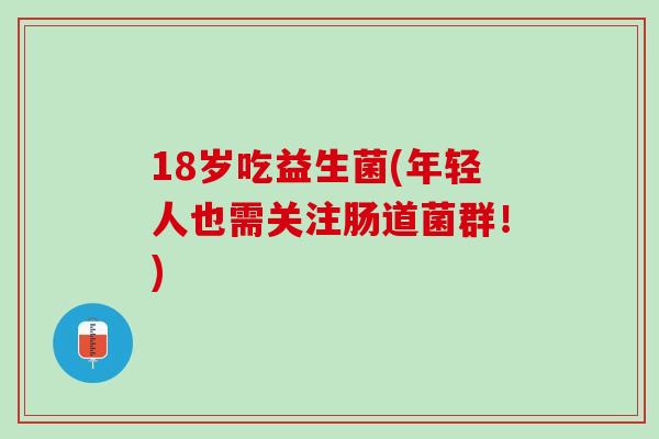 18岁吃益生菌(年轻人也需关注肠道菌群！)