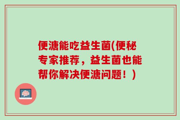 便溏能吃益生菌(便秘专家推荐，益生菌也能帮你解决便溏问题！)