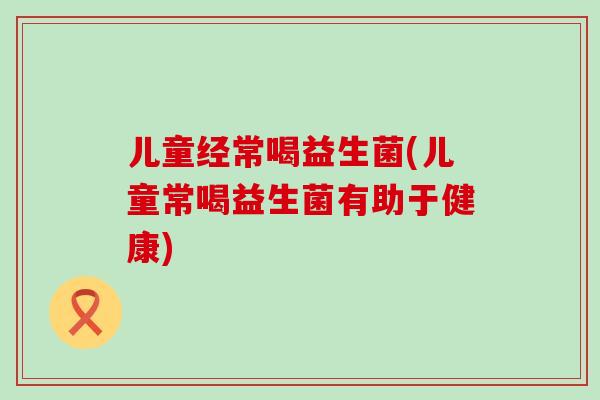 儿童经常喝益生菌(儿童常喝益生菌有助于健康)