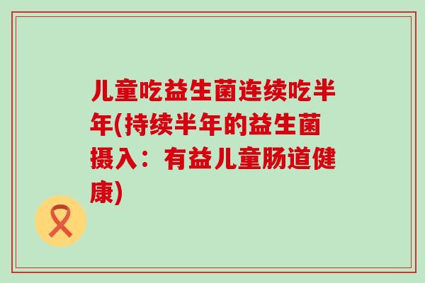 儿童吃益生菌连续吃半年(持续半年的益生菌摄入：有益儿童肠道健康)
