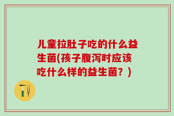 儿童拉肚子吃的什么益生菌(孩子腹泻时应该吃什么样的益生菌？)