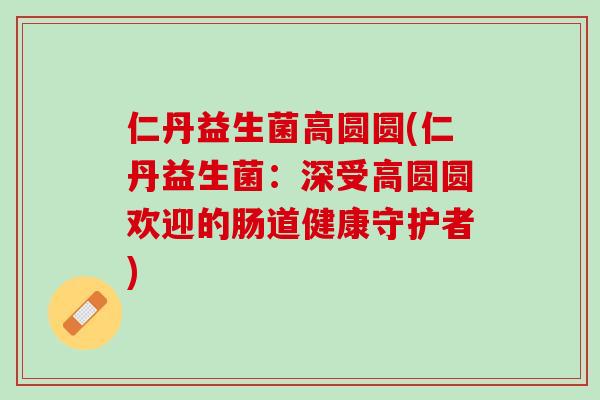 仁丹益生菌高圆圆(仁丹益生菌：深受高圆圆欢迎的肠道健康守护者)