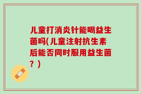 儿童打消炎针能喝益生菌吗(儿童注射抗生素后能否同时服用益生菌？)
