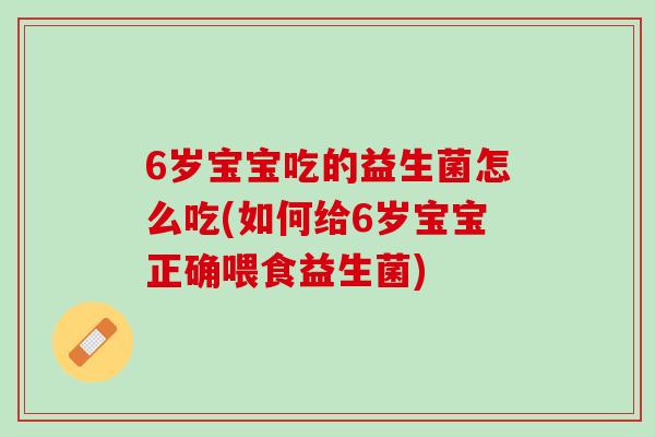 6岁宝宝吃的益生菌怎么吃(如何给6岁宝宝正确喂食益生菌)
