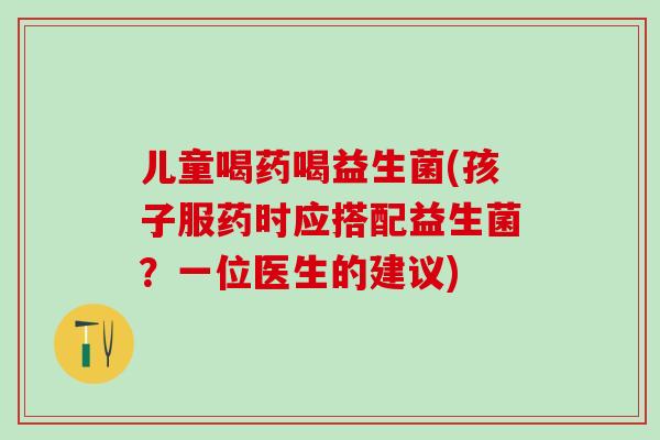 儿童喝药喝益生菌(孩子服药时应搭配益生菌？一位医生的建议)