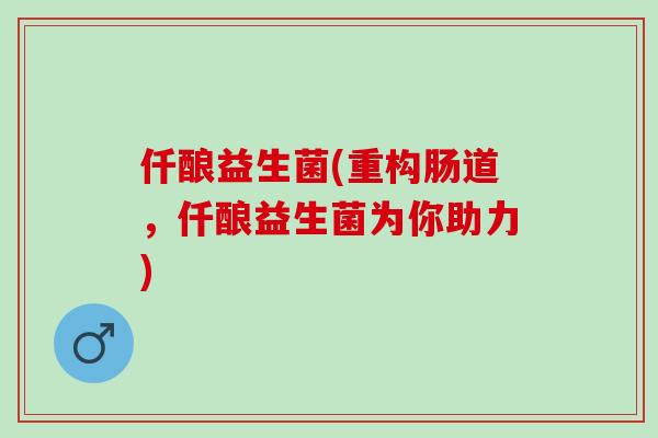 仟酿益生菌(重构肠道,仟酿益生菌为你助力) 仟酿益生菌(重构肠道,仟酿益生菌为你助力)