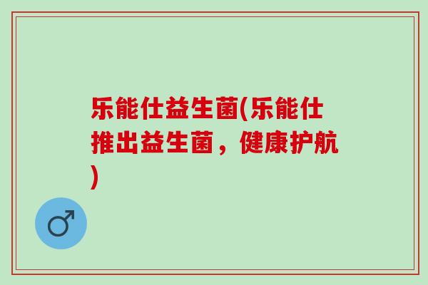 乐能仕益生菌(乐能仕推出益生菌，健康护航)