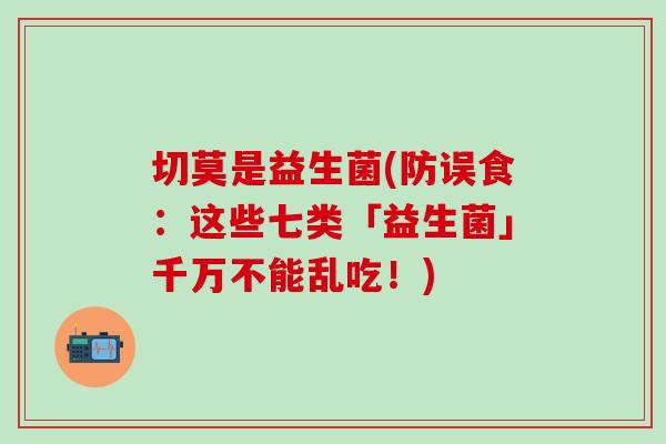 切莫是益生菌(防误食：这些七类「益生菌」千万不能乱吃！)