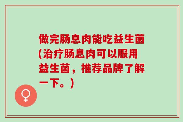做完肠息肉能吃益生菌(治疗肠息肉可以服用益生菌，推荐品牌了解一下。)