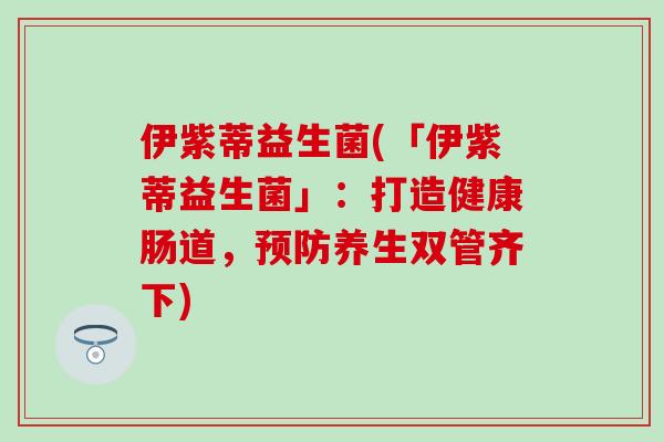 伊紫蒂益生菌(「伊紫蒂益生菌」:打造健康肠道,养生双管齐下) 伊紫蒂益生菌(「伊紫蒂益生菌」:打造健康肠道,养生双管齐下)