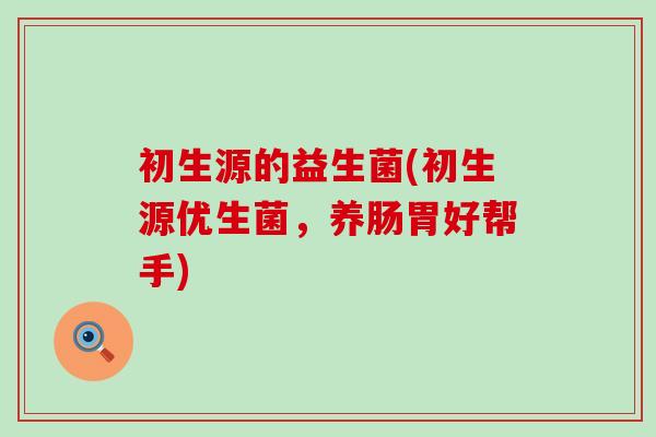 初生源的益生菌(初生源优生菌，养肠胃好帮手)