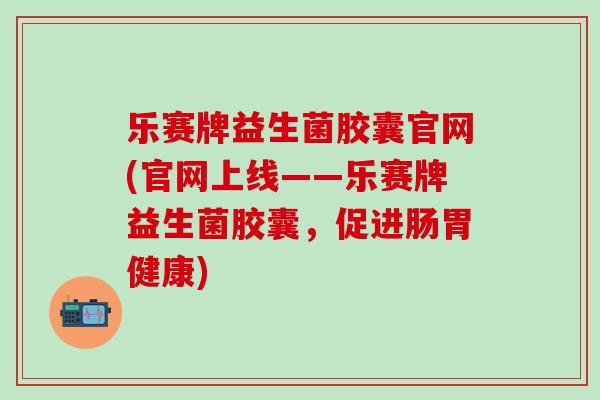 乐赛牌益生菌胶囊官网(官网上线——乐赛牌益生菌胶囊，促进肠胃健康)