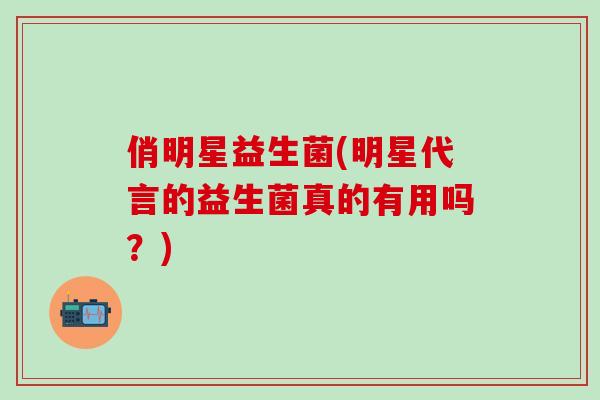 俏明星益生菌(明星代言的益生菌真的有用吗？)
