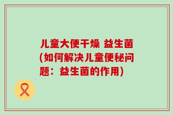 儿童大便干燥 益生菌(如何解决儿童便秘问题：益生菌的作用)
