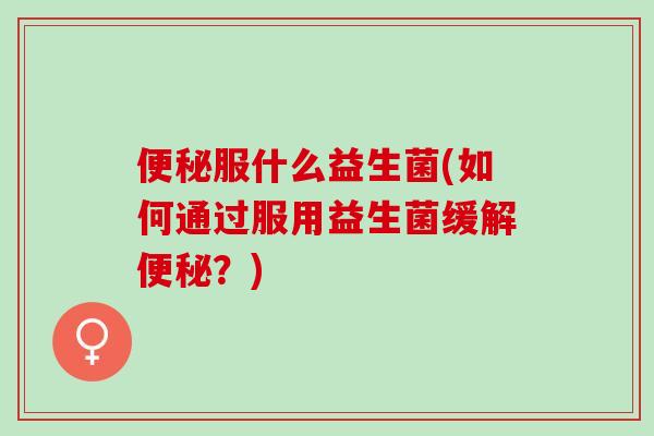 便秘服什么益生菌(如何通过服用益生菌缓解便秘？)