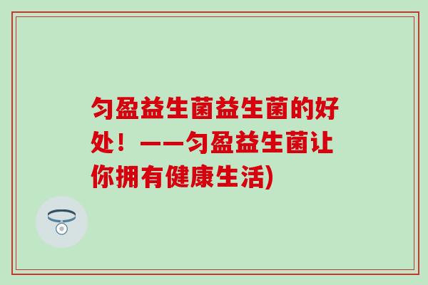 匀盈益生菌益生菌的好处!——匀盈益生菌让你拥有健康生活) 匀盈益生菌益生菌的好处!——匀盈益生菌让你拥有健康生活)