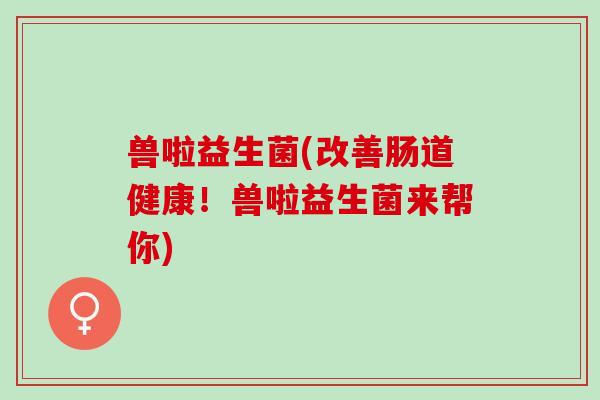 兽啦益生菌(改善肠道健康！兽啦益生菌来帮你)