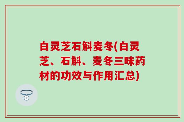 白灵芝石斛麦冬(白灵芝、石斛、麦冬三味药材的功效与作用汇总)