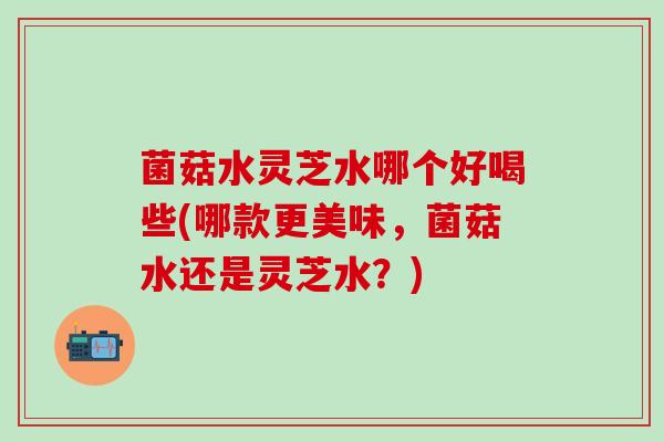 菌菇水灵芝水哪个好喝些(哪款更美味，菌菇水还是灵芝水？)