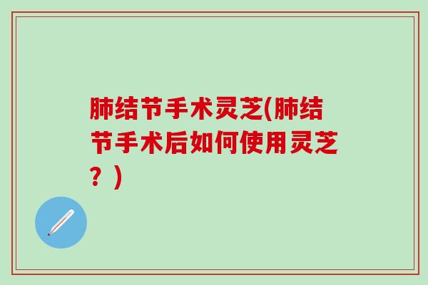 肺结节手术灵芝(肺结节手术后如何使用灵芝？)