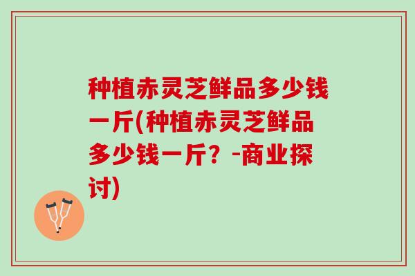 种植赤灵芝鲜品多少钱一斤(种植赤灵芝鲜品多少钱一斤？-商业探讨)