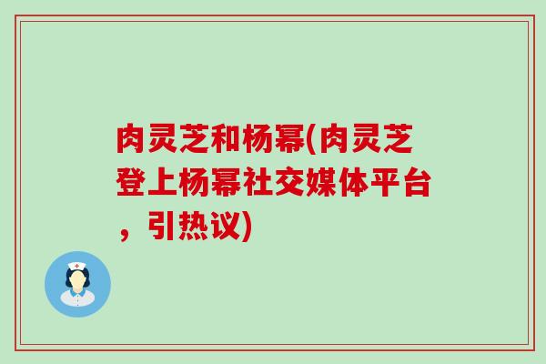 肉灵芝和杨幂(肉灵芝登上杨幂社交媒体平台，引热议)
