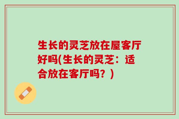 生长的灵芝放在屋客厅好吗(生长的灵芝:适合放在客厅吗?) 生长的灵芝放在屋客厅好吗(生长的灵芝:适合放在客厅吗?)