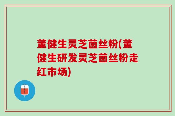 董健生灵芝菌丝粉(董健生研发灵芝菌丝粉走红市场)
