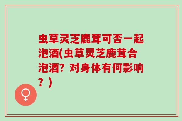 虫草灵芝鹿茸可否一起泡酒(虫草灵芝鹿茸合泡酒？对身体有何影响？)