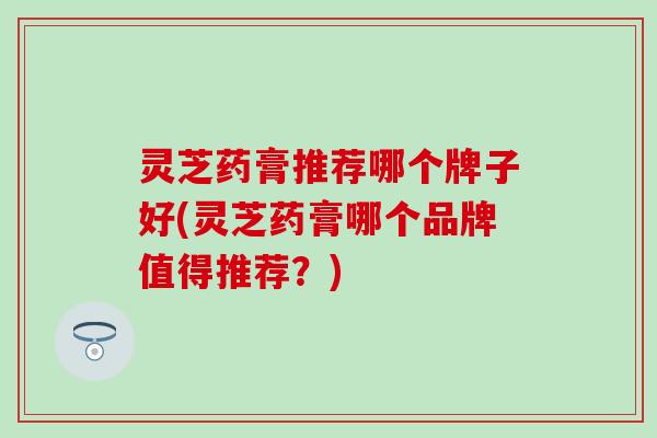 灵芝药膏推荐哪个牌子好(灵芝药膏哪个品牌值得推荐?) 灵芝药膏推荐哪个牌子好(灵芝药膏哪个品牌值得推荐?)