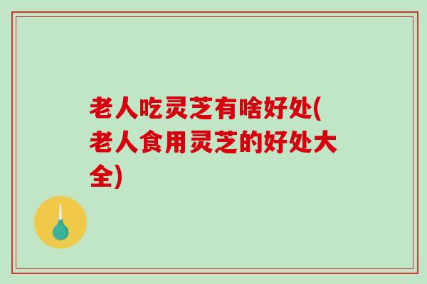 老人吃灵芝有啥好处(老人食用灵芝的好处大全)