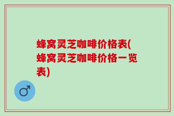 蜂窝灵芝咖啡价格表(蜂窝灵芝咖啡价格一览表)