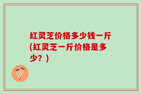 红灵芝价格多少钱一斤(红灵芝一斤价格是多少？)