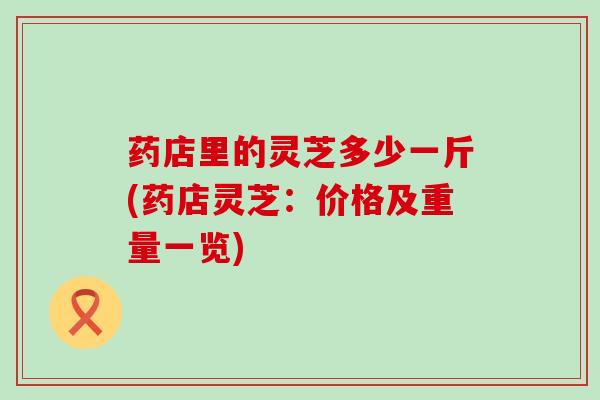 药店里的灵芝多少一斤(药店灵芝：价格及重量一览)