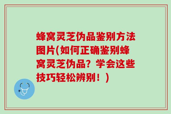 蜂窝灵芝伪品鉴别方法图片(如何正确鉴别蜂窝灵芝伪品？学会这些技巧轻松辨别！)