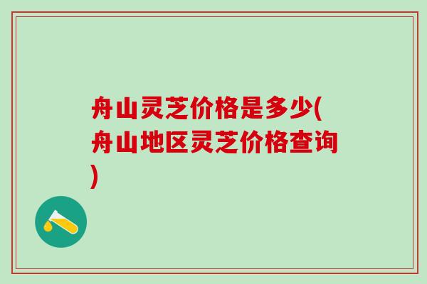 舟山灵芝价格是多少(舟山地区灵芝价格查询)