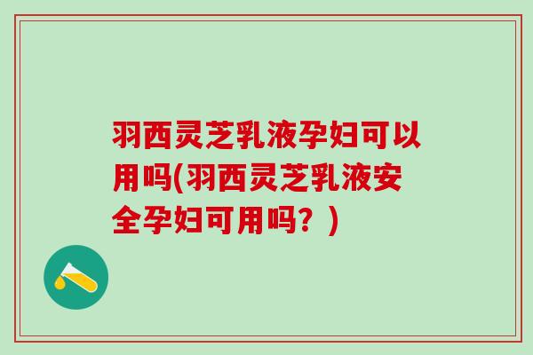 羽西灵芝乳液孕妇可以用吗(羽西灵芝乳液安全孕妇可用吗？)