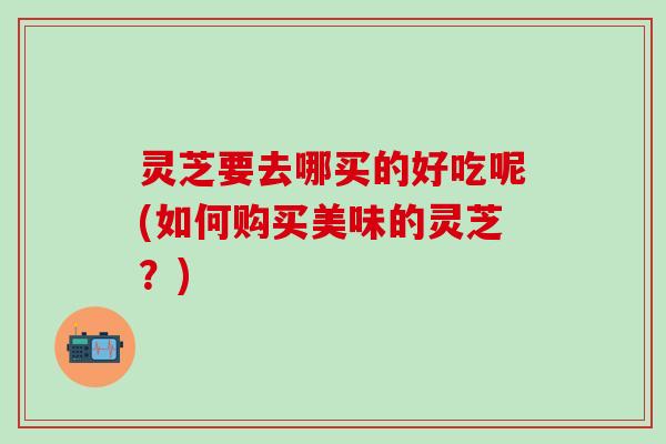 灵芝要去哪买的好吃呢(如何购买美味的灵芝？)